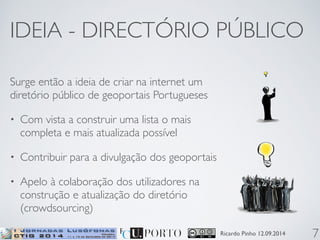 IDEIA - DIRECTÓRIO PÚBLICO 
Ricardo Pinho 12.09.2014 
Surge então a ideia de criar na internet um 
diretório público de geoportais Portugueses 
• Com vista a construir uma lista o mais 
completa e mais atualizada possível 
• Contribuir para a divulgação dos geoportais 
• Apelo à colaboração dos utilizadores na 
construção e atualização do diretório 
(crowdsourcing) 
7 
 