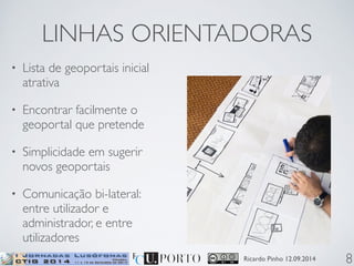 LINHAS ORIENTADORAS 
Ricardo Pinho 12.09.2014 
• Lista de geoportais inicial 
atrativa 
• Encontrar facilmente o 
geoportal que pretende 
• Simplicidade em sugerir 
novos geoportais 
• Comunicação bi-lateral: 
entre utilizador e 
administrador, e entre 
utilizadores 
8 
 