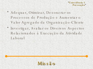 Missão Adequar, Otimizar, Desonerar os Processos de Produção e Aumentar o Valor Agregado da Organização-Cliente  Investigar, Avaliar os Diversos Aspectos Relacionados à Execução da Atividade Laboral “ Consciência é  Prevenção ” 