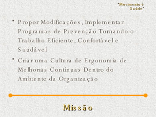 Missão Propor Modificações, Implementar Programas de Prevenção Tornando o Trabalho Eficiente, Confortável e Saudável Criar uma Cultura de Ergonomia de Melhorias Contínuas Dentro do Ambiente da Organização  “ Movimento é Saúde ” 