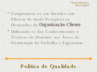 Política de Qualidade Compromete-se em Atender com Eficácia de modo Perspicaz as Demandas da  Organização - Cliente Utilizando-se dos Conhecimentos e Técnicas de Domínio  nas Áreas da Fisioterapia do Trabalho e Ergonomia “ Consciência é  Prevenção ” 