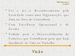 Visão Ser e ter o Reconhecimento pela Sociedade como uma Organização  que Atua na Área de Consultoria Com Excelência Operacional e de Gestão  Voltada para o Desenvolvimento de Soluções que Contribuam para que haja Qualidade de Vida no Trabalho “ Movimento é Saúde ” 