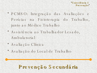 Prevenção Secundária PCMSO: Integração das Avaliações e Perícias na Fisioterapia do Trabalho, junto ao Médico Trabalho  Assistência ao Trabalhador Lesado, Ambulatorial Avaliação Clínica Avaliação do Local de Trabalho “ Consciência é  Prevenção ” 