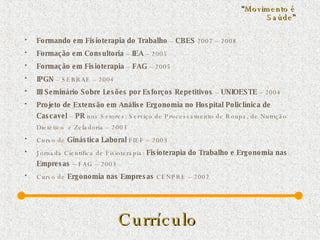 Currículo   Formando em Fisioterapia do Trabalho  –  CBES  2007 – 2008 Formação em Consultoria  –  IEA  – 2005 Formação em Fisioterapia  –  FAG  – 2005 IPGN  – SEBRAE – 2004 III Seminário Sobre   Lesões por Esforços Repetitivos  –  UNIOESTE  – 2004 Projeto de Extensão em Análise Ergonomia no Hospital Policlínica   de Cascavel  –  PR  nos Setores: Serviço de Processamento de Roupa, de Nutrição Dietético  e Zeladoria – 2003 Curso de  Ginástica Laboral  FIEF – 2003 Jornada Científica de Fisioterapia:  Fisioterapia do Trabalho e Ergonomia nas Empresas  – FAG – 2003 Curso de  Ergonomia nas Empresas  CENPRE – 2002 “ Movimento é Saúde ” 