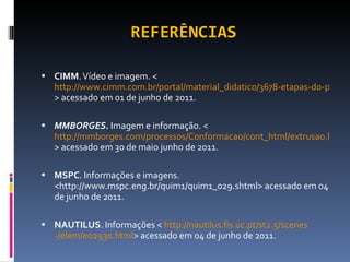 REFERÊNCIAS CIMM . Vídeo e imagem. < http://www.cimm.com.br/portal/material_didatico/3678-etapas-do-processo-de-fundio > acessado em 01 de junho de 2011. MMBORGES.  Imagem e informação. < http://mmborges.com/processos/Conformacao/cont_html/extrusao.htm > acessado em 30 de maio junho de 2011. MSPC . Informações e imagens. <http://www.mspc.eng.br/quim1/quim1_029.shtml> acessado em 04 de junho de 2011. NAUTILUS . Informações <  http://nautilus.fis.uc.pt/st2.5/ scenes -/elem/e02930.html > acessado em 04 de junho de 2011. 