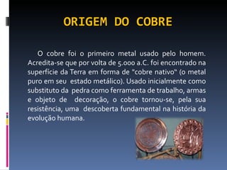ORIGEM DO COBRE O cobre foi o primeiro metal usado pelo homem. Acredita-se que por volta de 5.000 a.C. foi encontrado na superfície da Terra em forma de "cobre nativo“ (o metal puro em seu  estado metálico). Usado inicialmente como substituto da  pedra como ferramenta de trabalho, armas e objeto de  decoração, o cobre tornou-se, pela sua resistência, uma  descoberta fundamental na história da evolução humana. 