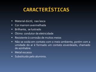 CARACTERÍSTICAS Material dúctil,  nao lasca  Cor marrom avermelhada Brilhante,  se lustrado Ótimo  condutor de eletricidade Resistente à corrosão de muitos meios Não se oxida em contato com o meio ambiente, porém com a umidade do ar é formado um contato esverdeado, chamado de azinhabre.  Metal escasso Substituido pelo aluminio. 