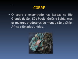 COBRE O cobre é encontrado nas jazidas no Rio Grande do Sul, São Paulo, Goiás e Bahia, mas os maiores produtores do mundo são o Chile, África e Estados Unidos. 