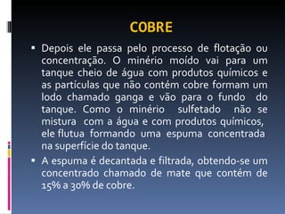 COBRE Depois ele passa pelo processo de flotação ou concentração. O minério moído vai para um tanque cheio de água com produtos químicos e as partículas que não contém cobre formam um lodo chamado ganga e vão para o fundo  do tanque. Como o minério  sulfetado  não se mistura  com a água e com produtos químicos,  ele flutua  formando  uma  espuma  concentrada  na superfície do tanque. A espuma é decantada e filtrada, obtendo-se um concentrado chamado de mate que contém de 15% a 30% de cobre.  