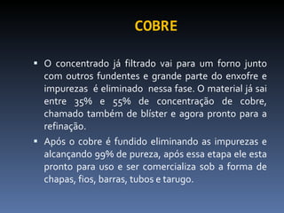 COBRE O concentrado já filtrado vai para um forno junto com outros fundentes e grande parte do enxofre e impurezas  é eliminado  nessa fase. O material já sai entre 35% e 55% de concentração de cobre, chamado também de blíster e agora pronto para a refinação. Após o cobre é fundido eliminando as impurezas e alcançando 99% de pureza, após essa etapa ele esta pronto para uso e ser comercializa sob a forma de chapas, fios, barras, tubos e tarugo. 