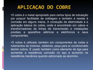APLICAÇAO DO COBRE O cobre é o metal apropriado para certos tipos de tubulação por possuir facilidade de soldagem e também é resiste à corrosão em alguns meios. A condução de eletricidade é a aplicação básica do cobre, onde é encontrado em cabos e transformadores de linhas de transmissão e instalações prediais a aparelhos elétricos e eletrônicos e seus componentes. ........................................................................... O cobre é utilizado também em componentes de rodas e rolamentos de motores, caldeiras, peça para ar condicionado dentre outros. É usado também como elemento de liga para aumentar a resistência corrosão no aço e aumento na resistência mecânica quando adicionado ao alumínio. 