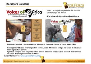 Karatbars Solidária
Todos los derechos reservados2014 Copyright – Equipo Hispano de Karatbars
Mais informacões: www.voicesofafrica.info
Por cada Karatbars “Voices of Africa” vendido, a karatbars vai dar 10 Euros a esta ONG.
Com apenas 10Euros, 10 crianças têm comida, casa, 4 horas de colégio e 2 horas de educação
sobre agricultura por dia.
Agora ao comprar ouro voçê não estará apenas a investir no seu futuro pessoal, mas também
no futuro de crianças carentes de África
Com 1 euro por dia pode-se dar futuro a
uma criança em África.
Karatbars International colabora.
 