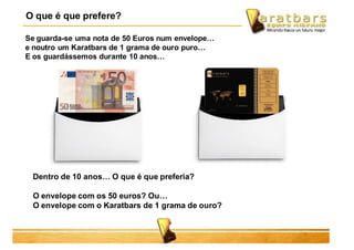 Se guarda-se uma nota de 50 Euros num envelope…
e noutro um Karatbars de 1 grama de ouro puro…
E os guardássemos durante 10 anos…
O que é que prefere?
Dentro de 10 anos… O que é que preferia?
O envelope com os 50 euros? Ou…
O envelope com o Karatbars de 1 grama de ouro?
 