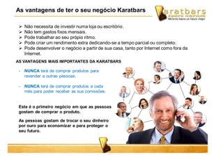 As vantagens de ter o seu negócio Karatbars
- NUNCA terá de comprar produtos para
revender a outras pessoas.
- NUNCA terá de comprar produtos a cada
mês para poder receber as sus comissões.
Este é o primeiro negócio em que as pessoas
gostam de comprar o produto.
As pessoas gostam de trocar o seu dinheiro
por ouro para economizar e para proteger o
seu futuro.
 Não necessita de investir numa loja ou escritório.
 Não tem gastos fixos mensais.
 Pode trabalhar ao seu própio ritmo.
 Pode criar um rendimento extra dedicando-se a tempo parcial ou completo.
 Pode desenvolver o negócio a partir de sua casa, tanto por Internet como fora da
Internet.
AS VANTAGENS MAIS IMPORTANTES DA KARATBARS
 
