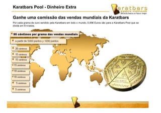 Ganhe uma comissão das vendas mundiais da Karatbars
Por cada grama de ouro vendido pela Karatbars em todo o mundo, 0,95€ Euros vão para a Karatbars Pool que se
divide em 8 níveies.
Karatbars Pool - Dinheiro Extra
 