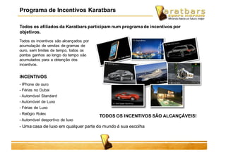 Todos os afiliados da Karatbars participam num programa de incentivos por
objetivos.
Todos os incentivos são alcançados por
acumulação de vendas de gramas de
ouro, sem limites de tempo, todos os
pontos ganhos ao longo do tempo são
acumulados para a obtenção dos
incentivos.
INCENTIVOS
- IPhone de ouro
- Férias no Dubai
- Automóvel Standard
- Automóvel de Luxo
- Férias de Luxo
- Relógio Rolex
- Automóvel desportivo de luxo
- Uma casa de luxo em qualquer parte do mundo á sua escolha
TODOS OS INCENTIVOS SÃO ALCANÇÁVEIS!
Programa de Incentivos Karatbars
 