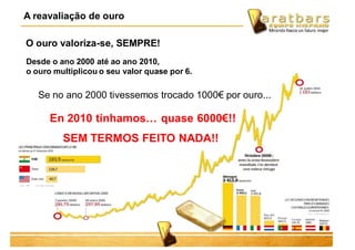 Desde o ano 2000 até ao ano 2010,
o ouro multiplicou o seu valor quase por 6.
Se no ano 2000 tivessemos trocado 1000€ por ouro...
O ouro valoriza-se, SEMPRE!
A reavaliação de ouro
En 2010 tínhamos… quase 6000€!!
SEM TERMOS FEITO NADA!!
 