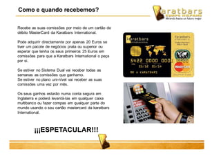 Recebe as suas comissões por meio de um cartão de
débito MasterCard da Karatbars International.
Pode adquirir directamente por apenas 20 Euros se
tiver um pacote de negócios prata ou superior ou
esperar que tenha os seus primeiros 25 Euros em
comissões para que a Karatbars International o peça
por si.
Se estiver no Sistema Dual vai receber todas as
semanas as comissões que ganhamo.
Se estiver no plano uni-nível vai receber as suas
comissões uma vez por mês.
Os seus ganhos estarão numa conta segura em
Inglaterra e poderá levantá-las em qualquer caixa
multibanco ou fazer compas em qualquer parte do
mundo usando o seu cartão mastercard da karatbars
International.
¡¡¡ESPETACULAR!!!
Como e quando recebemos?
 
