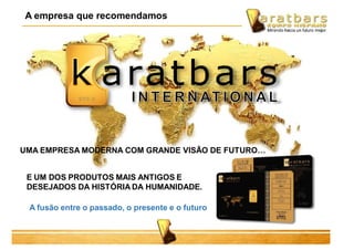 A empresa que recomendamos
E UM DOS PRODUTOS MAIS ANTIGOS E
DESEJADOS DA HISTÓRIA DA HUMANIDADE.
A fusão entre o passado, o presente e o futuro
UMA EMPRESA MODERNA COM GRANDE VISÃO DE FUTURO…
 