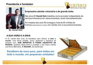Empresário alemão visionário e de grande êxito.
Nos anos 80 Harald Seiz trabalhou como provedor independente de
serviços financeiros em várias empresas, tendo tido bastante êxito.
Em meados dos anos 90 conseguiu mais de 60 milhões de
marcos(moeda alemã na altura) em vendas com a sua própria empresa.
A SUA VISÃO E A IDEIA
O Sr. Harald Seiz criou os Karatbars para ofrecer, a todo o
mundo, uma forma simples, única, acessível e exclusiva de
comprar ouro, SEM IMPORTAR O PODER AQUISITIVO DA
PESSOA, ajudando desta forma a proteger o seu futuro criando
una forma alternativa, E SEGURA, de economizar
Karatbars de ouro puro, para todos em
todo o mundo, em pequenas unidades!
Presidente e fundador
 