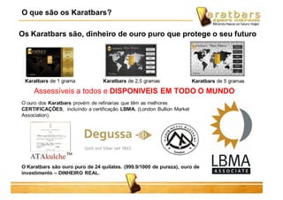 Os Karatbars são, dinheiro de ouro puro que protege o seu futuro
Assessíveis a todos e DISPONIVEIS EM TODO O MUNDO
O ouro dos Karatbars provém de refinarias que têm as melhores
CERTIFICAÇÕES, incluíndo a certificação LBMA. (London Bullion Market
Association).
Karatbars de 1 grama Karatbars de 2,5 gramas Karatbars de 5 gramas
O Karatbars são ouro puro de 24 quilates. (999.9/1000 de pureza), ouro de
investimento – DINHEIRO REAL.
O que são os Karatbars?
 