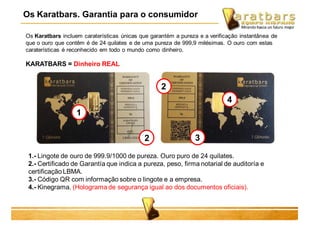 Os Karatbars incluem caraterísticas únicas que garantém a pureza e a verificação instantânea de
que o ouro que contêm é de 24 quilates e de uma pureza de 999,9 milésimas. O ouro com estas
caraterísticas é reconhecido em todo o mundo como dinheiro.
1.- Lingote de ouro de 999.9/1000 de pureza. Ouro puro de 24 quilates.
2.- Certificado de Garantía que indica a pureza, peso, firma notarial de auditoría e
certificação LBMA.
3.- Código QR com informação sobre o lingote e a empresa.
4.- Kinegrama. (Holograma de segurança igual ao dos documentos oficiais).
KARATBARS = Dinheiro REAL
1
2
2
3
4
Os Karatbars. Garantia para o consumidor
 