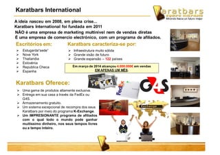 A ideia nasceu em 2008, em plena crise...
Karatbars International foi fundada em 2011
Escritórios em:
 Estugarda“sede“
 Nova York
 Thailandia
 Eslovénia
 Republica Checa
 Espanha
Karatbars caracteriza-se por:
 Infraestrutura muito sólida
 Grande visão de futuro
 Grande expansão – 122 países
Karatbars Oferece:
 Uma gama de produtos altamente exclusiva.
 Entrega em sua casa a través da FedEx ou
G4S.
 Armazenamento gratuito.
 Um sistema excepcional de recompra dos seus
Karatbars por meio do programa K-Exchange.
 Um IMPRESIONANTE programa de afiliados
com o qual todo o mundo pode ganhar
muitissimo dinheiro, nos seus tempos livres
ou a tempo inteiro.
Em março de 2014 alcançou 4.000.000€ em vendas
EM APENAS UM MÊS.
NÃO é uma empresa de marketing multinível nem de vendas diretas
É uma empresa de comercio electrónico, com um programa de afiliados.
Karatbars International
 