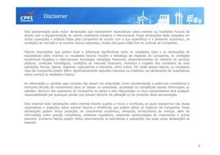 Esta apresentação pode incluir declarações que representem expectativas sobre eventos ou resultados futuros de
acordo com a regulamentação de valores mobiliários brasileira e internacional. Essas declarações estão baseadas em
certas suposições e análises feitas pela Companhia de acordo com a sua experiência e o ambiente econômico, as
condições de mercado e os eventos futuros esperados, muitos dos quais estão fora do controle da Companhia.
Fatores importantes que podem levar a diferenças significativas entre os resultados reais e as declarações de
expectativas sobre eventos ou resultados futuros incluem a estratégia de negócios da Companhia, as condições
econômicas brasileira e internacional, tecnologia, estratégia financeira, desenvolvimentos da indústria de serviços
públicos, condições hidrológicas, condições do mercado financeiro, incerteza a respeito dos resultados de suas
operações futuras, planos, objetivos, expectativas e intenções, entre outros. Em razão desses fatores, os resultados
reais da Companhia podem diferir significativamente daqueles indicados ou implícitos nas declarações de expectativas
sobre eventos ou resultados futuros.
As informações e opiniões aqui contidas não devem ser entendidas como recomendação a potenciais investidores e
nenhuma decisão de investimento deve se basear na veracidade, atualidade ou completude dessas informações ou
opiniões. Nenhum dos assessores da Companhia ou partes a eles relacionadas ou seus representantes terá qualquer
responsabilidade por quaisquer perdas que possam decorrer da utilização ou do conteúdo desta apresentação.
Este material inclui declarações sobre eventos futuros sujeitas a riscos e incertezas, as quais baseiam-se nas atuais
expectativas e projeções sobre eventos futuros e tendências que podem afetar os negócios da Companhia. Essas
declarações podem incluir projeções de crescimento econômico, demanda, fornecimento de energia, além de
informações sobre posição competitiva, ambiente regulatório, potenciais oportunidades de crescimento e outros
assuntos. Inúmeros fatores podem afetar adversamente as estimativas e suposições nas quais essas declarações se
baseiam.
Disclaimer
2
 
