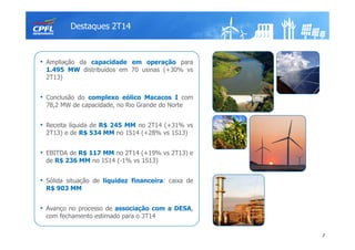 Destaques 2T14
3
• Ampliação da capacidade em operação para
1.495 MW distribuídos em 70 usinas (+30% vs
2T13)
• Conclusão do complexo eólico Macacos I com
78,2 MW de capacidade, no Rio Grande do Norte
• Receita líquida de R$ 245 MM no 2T14 (+31% vs
2T13) e de R$ 534 MM no 1S14 (+28% vs 1S13)
• EBITDA de R$ 117 MM no 2T14 (+19% vs 2T13) e
de R$ 236 MM no 1S14 (-1% vs 1S13)
• Sólida situação de liquidez financeira: caixa de
R$ 903 MM
• Avanço no processo de associação com a DESA,
com fechamento estimado para o 3T14
 