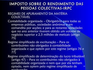 IMPOSTO SOBRE O RENDIMENTO DAS
     PESSOAS COLECTIVAS-IRPC
REGIMES DE APURAMENTO DA MATÉRIA
  COLECTÁVEL
Contabilidade organizada – Obrigatório para todas as
  empresas públicas, sociedades anónimas e em
  comandita por acções; e para as restantes sociedades
  que no ano anterior tiverem obtido um volume de
  negócios superior a 2,5 milhões de meticais (artigo
  75)
Regime simplificado de escrituração – Para os
  contribuintes não obrigados à contabilidade
  organizada e que optem por este regime (artigos 76 e
  77)
Regime simplificado de determinação do lucro tributável
  (artigo 47) – Para os contribuintes não obrigados à
  contabilidade organizada e nem que por ela tenham
  optado, nem optem pelo regime simplificado de        10
 