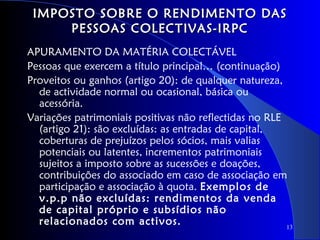 IMPOSTO SOBRE O RENDIMENTO DAS
     PESSOAS COLECTIVAS-IRPC
APURAMENTO DA MATÉRIA COLECTÁVEL
Pessoas que exercem a título principal… (continuação)
Proveitos ou ganhos (artigo 20): de qualquer natureza,
  de actividade normal ou ocasional, básica ou
  acessória.
Variações patrimoniais positivas não reflectidas no RLE
  (artigo 21): são excluídas: as entradas de capital,
  coberturas de prejuízos pelos sócios, mais valias
  potenciais ou latentes, incrementos patrimoniais
  sujeitos a imposto sobre as sucessões e doações,
  contribuições do associado em caso de associação em
  participação e associação à quota. Exemplos de
  v.p.p não excluídas: rendimentos da venda
  de capital próprio e subsídios não
  relacionados com activos.                             13
 