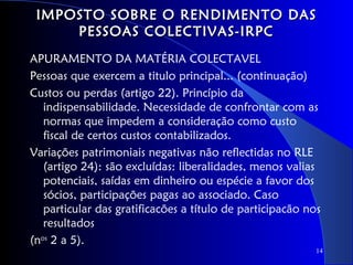 IMPOSTO SOBRE O RENDIMENTO DAS
     PESSOAS COLECTIVAS-IRPC
APURAMENTO DA MATÉRIA COLECTAVEL
Pessoas que exercem a titulo principal... (continuação)
Custos ou perdas (artigo 22). Princípio da
   indispensabilidade. Necessidade de confrontar com as
   normas que impedem a consideração como custo
   fiscal de certos custos contabilizados.
Variações patrimoniais negativas não reflectidas no RLE
   (artigo 24): são excluídas: liberalidades, menos valias
   potenciais, saídas em dinheiro ou espécie a favor dos
   sócios, participações pagas ao associado. Caso
   particular das gratificacões a título de participacão nos
   resultados
(nos 2 a 5).
                                                           14
 