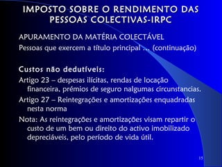 IMPOSTO SOBRE O RENDIMENTO DAS
     PESSOAS COLECTIVAS-IRPC
APURAMENTO DA MATÉRIA COLECTÁVEL
Pessoas que exercem a título principal … (continuação)

Custos não dedutíveis:
Artigo 23 – despesas ilícitas, rendas de locação
  financeira, prémios de seguro nalgumas circunstancias.
Artigo 27 – Reintegrações e amortizações enquadradas
  nesta norma
Nota: As reintegrações e amortizações visam repartir o
  custo de um bem ou direito do activo imobilizado
  depreciáveis, pelo período de vida útil.

                                                         15
 