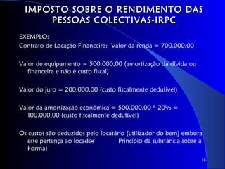 IMPOSTO SOBRE O RENDIMENTO DAS
      PESSOAS COLECTIVAS-IRPC
EXEMPLO:
Contrato de Locação Financeira: Valor da renda = 700.000,00

Valor de equipamento = 500.000,00 (amortização da dívida ou
   financeira e não é custo fiscal)

Valor do juro = 200.000,00 (custo fiscalmente dedutivel)

Valor da amortização económica = 500.000,00 * 20% =
   100.000,00 (custo fiscalmente dedutível)

Os custos são deduzidos pelo locatário (utilizador do bem) embora
   este pertença ao locador         Princípio da substância sobre a
   Forma)
                                                                  16
 