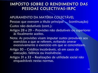 IMPOSTO SOBRE O RENDIMENTO DAS
    PESSOAS COLECTIVAS-IRPC

APURAMENTO DA MATÉRIA COLECTÁVEL
Pessoas que exercem a título principal … (continuação)
Custos não dedutíveis (cont.):
Artigos 28 e 29 – Provisões não dedutíveis ou superiores
  às fiscalmente aceites.
Nota: As provisões visam imputar custos prováveis aos
  exercícios a que se referem, evitando onerar
  excessivamente o exercício em que se concretizam.
Artigo 30 – Créditos incobráveis, só em casos de
  execução, falência ou insolvência;
Artigos 31 a 33 – Realizações de utilidade social não
  enquadráveis nestas normas.

                                                      18
 