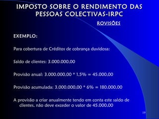IMPOSTO SOBRE O RENDIMENTO DAS
     PESSOAS COLECTIVAS-IRPC
                                         ROVISÕES

EXEMPLO:

Para cobertura de Créditos de cobrança duvidosa:

Saldo de clientes: 3.000.000,00

Provisão anual: 3.000.000,00 * 1,5% = 45.000,00

Provisão acumulada: 3.000.000,00 * 6% = 180.000,00

A provisão a criar anualmente tendo em conta este saldo de
   clientes, não deve exceder o valor de 45.000,00
                                                             19
 
