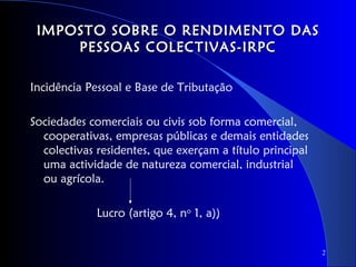 IMPOSTO SOBRE O RENDIMENTO DAS
     PESSOAS COLECTIVAS-IRPC

Incidência Pessoal e Base de Tributação

Sociedades comerciais ou civis sob forma comercial,
  cooperativas, empresas públicas e demais entidades
  colectivas residentes, que exerçam a título principal
  uma actividade de natureza comercial, industrial
  ou agrícola.

             Lucro (artigo 4, no 1, a))


                                                          2
 