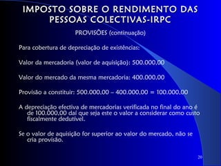 IMPOSTO SOBRE O RENDIMENTO DAS
     PESSOAS COLECTIVAS-IRPC
                    PROVISÕES (continuação)

Para cobertura de depreciação de existências:

Valor da mercadoria (valor de aquisição): 500.000,00

Valor do mercado da mesma mercadoria: 400.000,00

Provisão a constituir: 500.000,00 – 400.000,00 = 100.000,00

A depreciação efectiva de mercadorias verificada no final do ano é
   de 100.000,00 daí que seja este o valor a considerar como custo
   fiscalmente dedutível.

Se o valor de aquisição for superior ao valor do mercado, não se
   cria provisão.

                                                                   20
 
