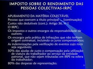 IMPOSTO SOBRE O RENDIMENTO DAS
     PESSOAS COLECTIVAS-IRPC

APURAMENTO DA MATÉRIA COLECTÁVEL
Pessoas que exercem a título principal ... (continuação)
Custos não dedutíveis (cont.): Artigo 36, no 1
O IRPC;
Os impostos e outros encargos da responsabilidade de
  outrem;
Os encargos pela prática de infracções que não tenham
  origem contratual, incluindo os juros compensatórios;
As indemnizações pela verificação de eventos cujo risco
  seja seguráveis;
50% das ajudas de custo e compensação pela utilização
  de viatura do trabalhador ao serviço da entidade
  patronal, que não sejam tributadas em IRPS na esfera
  do trabalhador;
80% das despesas de representação;
                                                       21
 