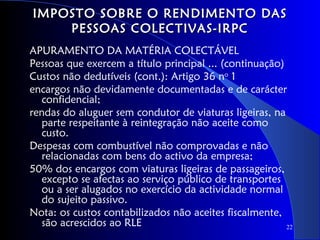 IMPOSTO SOBRE O RENDIMENTO DAS
    PESSOAS COLECTIVAS-IRPC
APURAMENTO DA MATÉRIA COLECTÁVEL
Pessoas que exercem a título principal ... (continuação)
Custos não dedutíveis (cont.): Artigo 36 no 1
encargos não devidamente documentadas e de carácter
  confidencial;
rendas do aluguer sem condutor de viaturas ligeiras, na
  parte respeitante à reintegração não aceite como
  custo.
Despesas com combustível não comprovadas e não
  relacionadas com bens do activo da empresa;
50% dos encargos com viaturas ligeiras de passageiros,
  excepto se afectas ao serviço público de transportes
  ou a ser alugados no exercício da actividade normal
  do sujeito passivo.
Nota: os custos contabilizados não aceites fiscalmente,
  são acrescidos ao RLE                                  22
 