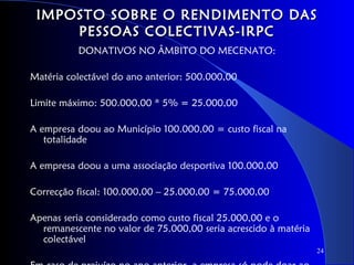 IMPOSTO SOBRE O RENDIMENTO DAS
     PESSOAS COLECTIVAS-IRPC
          DONATIVOS NO ÂMBITO DO MECENATO:

Matéria colectável do ano anterior: 500.000,00

Limite máximo: 500.000,00 * 5% = 25.000,00

A empresa doou ao Município 100.000,00 = custo fiscal na
   totalidade

A empresa doou a uma associação desportiva 100.000,00

Correcção fiscal: 100.000,00 – 25.000,00 = 75.000,00

Apenas seria considerado como custo fiscal 25.000,00 e o
  remanescente no valor de 75.000,00 seria acrescido à matéria
  colectável
                                                                 24
 