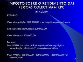 IMPOSTO SOBRE O RENDIMENTO DAS
     PESSOAS COLECTIVAS-IRPC
                          MAIS-VALIAS
EXEMPLO:

Valor de aquisição: 300.000,00 e foi adquirido passam 3 anos

Reintegrações acumuladas: 200.000,00

Valor de venda: 150.000,00

Fórmula:
MAIS-VALIAS = Valor de Realização – (Valor aquisição –
   amortizações efectuadas)* correcção monetária

MAIS-VALIAS: 150.000,00 – (300.000,00 – 250.000,00)* 2
  =50.000,00                                                   25
 