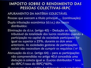 IMPOSTO SOBRE O RENDIMENTO DAS
     PESSOAS COLECTIVAS-IRPC
APURAMENTO DA MATÉRIA COLECTÁVEL
Pessoas que exercem a título principal … (continuação)
Dupla tributação económica (d.t.e.) dos lucros
   distribuídos:
Eliminação da d.t.e. (artigo 40) – Dedução ao lucro
   tributável da totalidade dos lucros recebidos quando a
   participação no capital da sociedade participada for
   igual ou superior a 25%, durante os dois anos
   anteriores. As sociedades gestoras de participações
   sociais não necessitam de cumprir os requisitos ( no 3).
Atenuação da d.t.e. (artigo 64) – para as participações
   não compreendidas no artigo 40,é concedida uma
   dedução à colecta igual a: (Lucros distribuídos * taxa
   do IRPC/1-taxa do IRPC)*60%.                           26
 