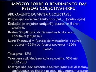 IMPOSTO SOBRE O RENDIMENTO DAS
     PESSOAS COLECTIVAS-IRPC
APURAMENTO DA MATÉRIA COLECTÁVEL
Pessoas que exercem a título principal … (continuação)
Dedução de prejuízos (artigo 41) durante os 5 anos
  seguintes.
Regime Simplificado de Determinação do Lucro
  Tributável (artigo 47)
Lucro Tributável = (vendas de mercadorias e outros
  produtos * 20%) ou (outros proveitos * 30%
                           TAXAS
Taxa geral: 32%
Taxa para actividade agrícola e pecuária: 10% até
  31.12.2010
Encargos não devidamente documentados e as despesas27
  confidenciais ou ilícitas são tributadas autonomamente
 