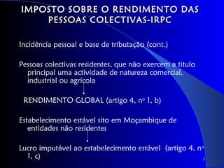 IMPOSTO SOBRE O RENDIMENTO DAS
    PESSOAS COLECTIVAS-IRPC

Incidência pessoal e base de tributação (cont.)

Pessoas colectivas residentes, que não exercem a titulo
  principal uma actividade de natureza comercial,
  industrial ou agrícola

 RENDIMENTO GLOBAL (artigo 4, no 1, b)

Estabelecimento estável sito em Moçambique de
   entidades não residentes

Lucro imputável ao estabelecimento estável (artigo 4, no
  1, c)                                                 3
 