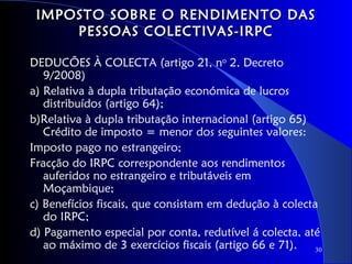 IMPOSTO SOBRE O RENDIMENTO DAS
     PESSOAS COLECTIVAS-IRPC

DEDUCÕES À COLECTA (artigo 21, no 2, Decreto
   9/2008)
a) Relativa à dupla tributação económica de lucros
   distribuídos (artigo 64);
b)Relativa à dupla tributação internacional (artigo 65)
   Crédito de imposto = menor dos seguintes valores:
Imposto pago no estrangeiro;
Fracção do IRPC correspondente aos rendimentos
   auferidos no estrangeiro e tributáveis em
   Moçambique;
c) Benefícios fiscais, que consistam em dedução à colecta
   do IRPC;
d) Pagamento especial por conta, redutível á colecta, até
   ao máximo de 3 exercícios fiscais (artigo 66 e 71).   30
 