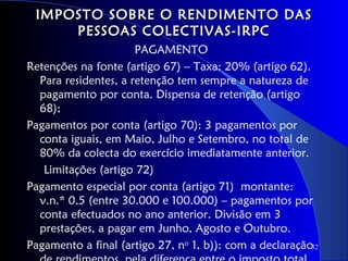 IMPOSTO SOBRE O RENDIMENTO DAS
     PESSOAS COLECTIVAS-IRPC
                      PAGAMENTO
Retenções na fonte (artigo 67) – Taxa: 20% (artigo 62).
  Para residentes, a retenção tem sempre a natureza de
  pagamento por conta. Dispensa de retenção (artigo
  68);
Pagamentos por conta (artigo 70): 3 pagamentos por
  conta iguais, em Maio, Julho e Setembro, no total de
  80% da colecta do exercício imediatamente anterior.
   Limitações (artigo 72)
Pagamento especial por conta (artigo 71) montante:
  v.n.* 0,5 (entre 30.000 e 100.000) – pagamentos por
  conta efectuados no ano anterior. Divisão em 3
  prestações, a pagar em Junho, Agosto e Outubro.
Pagamento a final (artigo 27, no 1, b)): com a declaração32
 