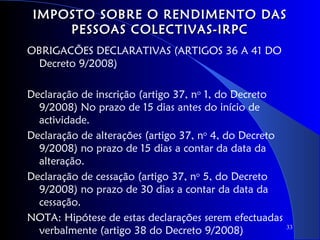 IMPOSTO SOBRE O RENDIMENTO DAS
     PESSOAS COLECTIVAS-IRPC
OBRIGACÕES DECLARATIVAS (ARTIGOS 36 A 41 DO
 Decreto 9/2008)

Declaração de inscrição (artigo 37, no 1, do Decreto
  9/2008) No prazo de 15 dias antes do início de
  actividade.
Declaração de alterações (artigo 37, no 4, do Decreto
  9/2008) no prazo de 15 dias a contar da data da
  alteração.
Declaração de cessação (artigo 37, no 5, do Decreto
  9/2008) no prazo de 30 dias a contar da data da
  cessação.
NOTA: Hipótese de estas declarações serem efectuadas
  verbalmente (artigo 38 do Decreto 9/2008)             33
 