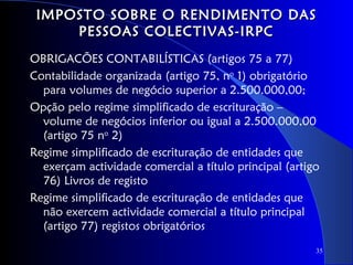IMPOSTO SOBRE O RENDIMENTO DAS
     PESSOAS COLECTIVAS-IRPC
OBRIGACÕES CONTABILÍSTICAS (artigos 75 a 77)
Contabilidade organizada (artigo 75, no 1) obrigatório
  para volumes de negócio superior a 2.500.000,00;
Opção pelo regime simplificado de escrituração –
  volume de negócios inferior ou igual a 2.500.000,00
  (artigo 75 no 2)
Regime simplificado de escrituração de entidades que
  exerçam actividade comercial a título principal (artigo
  76) Livros de registo
Regime simplificado de escrituração de entidades que
  não exercem actividade comercial a título principal
  (artigo 77) registos obrigatórios
                                                        35
 