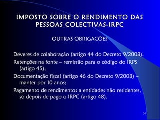 IMPOSTO SOBRE O RENDIMENTO DAS
     PESSOAS COLECTIVAS-IRPC

               OUTRAS OBRIGACÕES

Deveres de colaboração (artigo 44 do Decreto 9/2008);
Retenções na fonte – remissão para o código do IRPS
  (artigo 45);
Documentação fiscal (artigo 46 do Decreto 9/2008) –
  manter por 10 anos;
Pagamento de rendimentos a entidades não residentes,
  só depois de pago o IRPC (artigo 48).

                                                    36
 